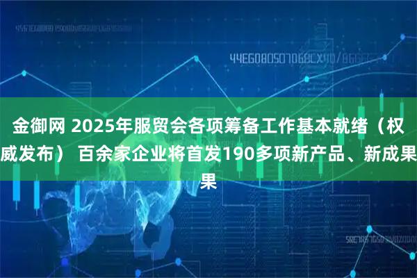 金御网 2025年服贸会各项筹备工作基本就绪（权威发布） 百余家企业将首发190多项新产品、新成果