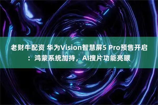 老财牛配资 华为Vision智慧屏5 Pro预售开启：鸿蒙系统加持，AI搜片功能亮眼