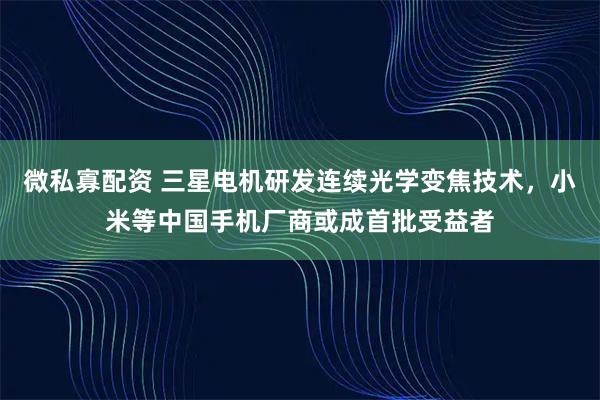 微私寡配资 三星电机研发连续光学变焦技术，小米等中国手机厂商或成首批受益者