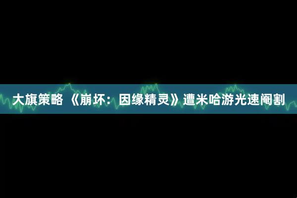 大旗策略 《崩坏：因缘精灵》遭米哈游光速阉割