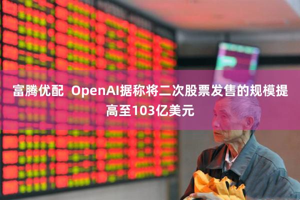 富腾优配  OpenAI据称将二次股票发售的规模提高至103亿美元
