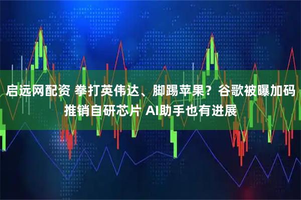 启远网配资 拳打英伟达、脚踢苹果？谷歌被曝加码推销自研芯片 AI助手也有进展