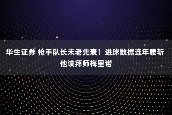 华生证券 枪手队长未老先衰！进球数据连年腰斩 他该拜师梅里诺