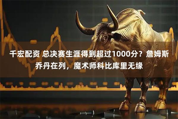 千宏配资 总决赛生涯得到超过1000分？詹姆斯乔丹在列，魔术师科比库里无缘