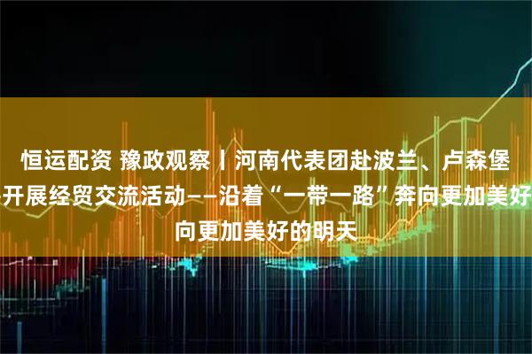 恒运配资 豫政观察丨河南代表团赴波兰、卢森堡访问并开展经贸交流活动——沿着“一带一路”奔向更加美好的明天