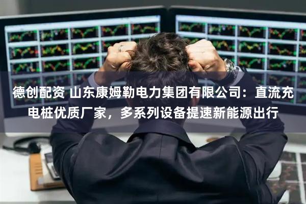 德创配资 山东康姆勒电力集团有限公司:直流充电桩优质厂家,多系列设备提速新能源出行