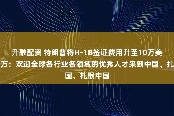 升融配资 特朗普将H-1B签证费用升至10万美元,中方:欢迎全球各行业各领域的优秀人才来到中国、扎根中国