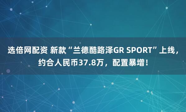 选倍网配资 新款“兰德酷路泽GR SPORT”上线,约合人民币37.8万,配置暴增!