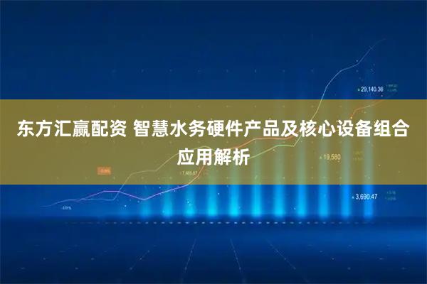 东方汇赢配资 智慧水务硬件产品及核心设备组合应用解析