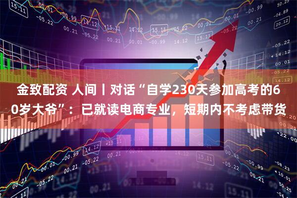 金致配资 人间丨对话“自学230天参加高考的60岁大爷”：已就读电商专业，短期内不考虑带货