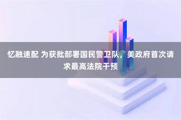 忆融速配 为获批部署国民警卫队，美政府首次请求最高法院干预