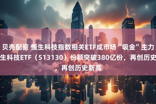 贝壳配资 恒生科技指数相关ETF成市场“吸金”主力,恒生科技ETF(513130)份额突破380亿份,再创历史新高
