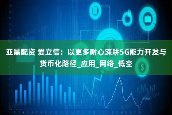 亚晶配资 爱立信：以更多耐心深耕5G能力开发与货币化路径_应用_网络_低空