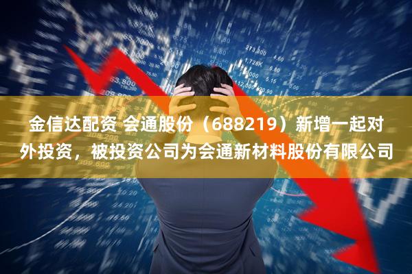 金信达配资 会通股份（688219）新增一起对外投资，被投资公司为会通新材料股份有限公司