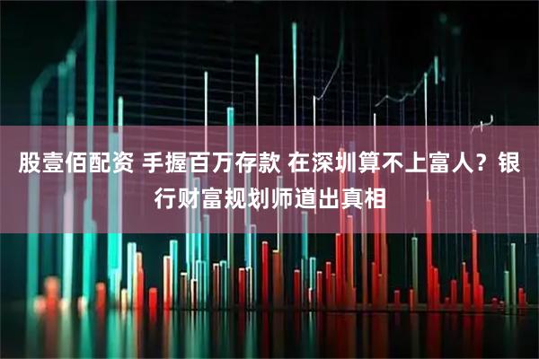 股壹佰配资 手握百万存款 在深圳算不上富人？银行财富规划师道出真相