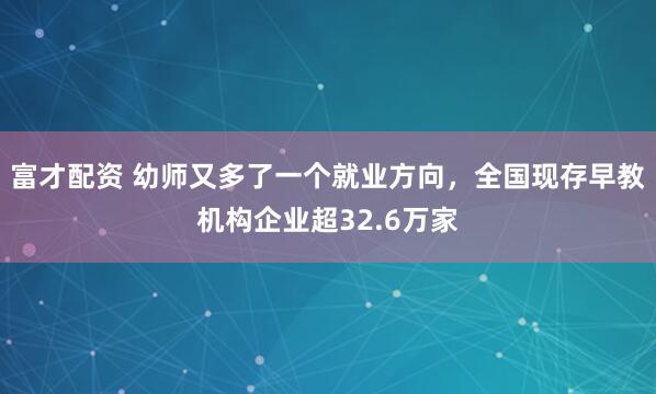 富才配资 幼师又多了一个就业方向,全国现存早教机构企业超32.6万家