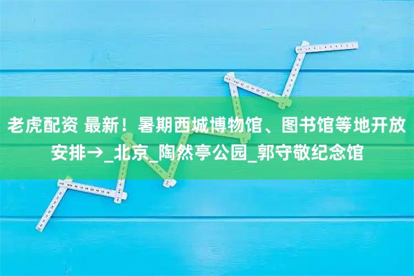 老虎配资 最新!暑期西城博物馆、图书馆等地开放安排→_北京_陶然亭公园_郭守敬纪念馆