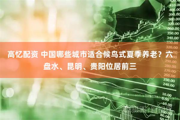 高忆配资 中国哪些城市适合候鸟式夏季养老？六盘水、昆明、贵阳位居前三