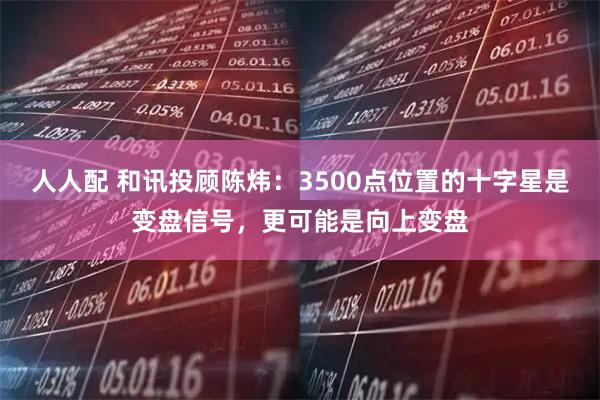 人人配 和讯投顾陈炜:3500点位置的十字星是变盘信号,更可能是向上变盘