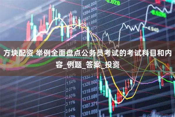 方块配资 举例全面盘点公务员考试的考试科目和内容_例题_答案_投资