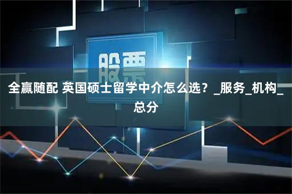 全赢随配 英国硕士留学中介怎么选？_服务_机构_总分
