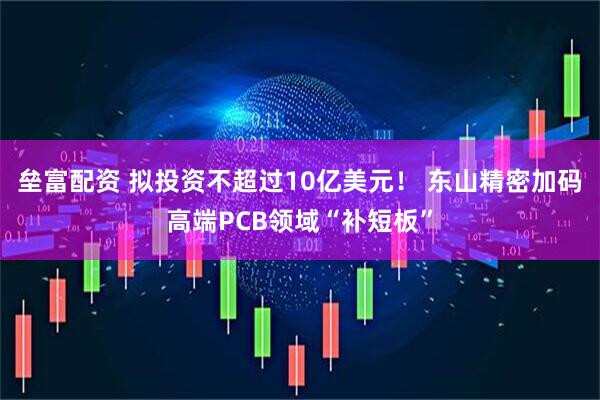 垒富配资 拟投资不超过10亿美元！ 东山精密加码高端PCB领域“补短板”