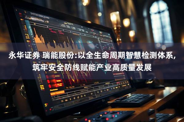 永华证券 瑞能股份:以全生命周期智慧检测体系,筑牢安全防线赋能产业高质量发展