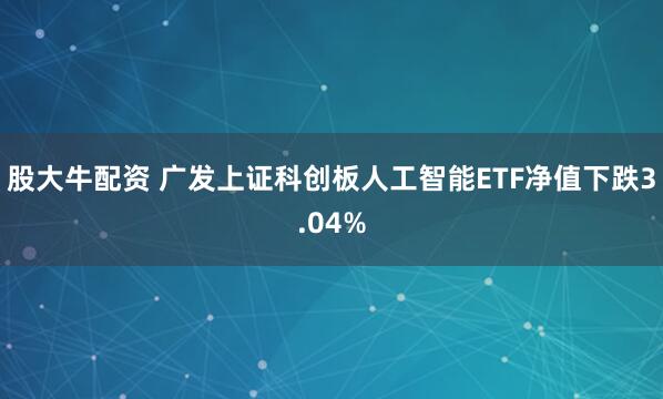 股大牛配资 广发上证科创板人工智能ETF净值下跌3.04%