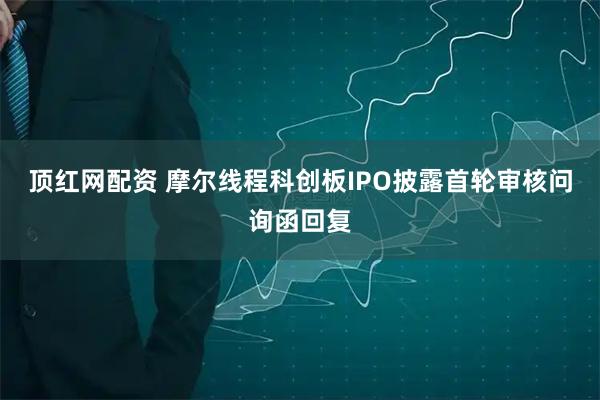 顶红网配资 摩尔线程科创板IPO披露首轮审核问询函回复