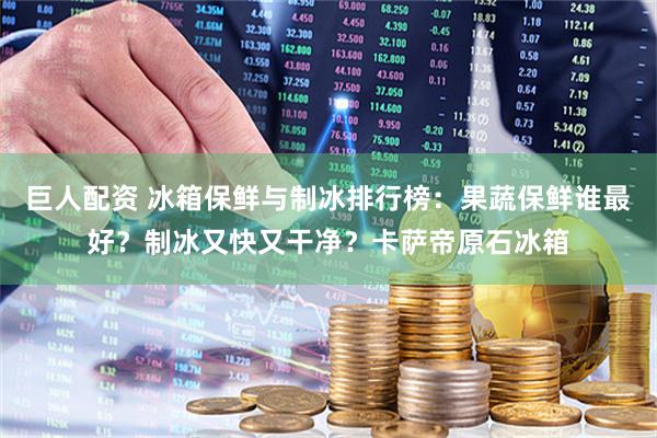 巨人配资 冰箱保鲜与制冰排行榜：果蔬保鲜谁最好？制冰又快又干净？卡萨帝原石冰箱