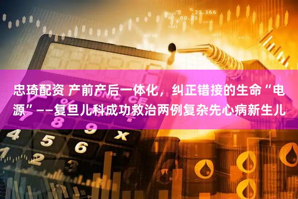 忠琦配资 产前产后一体化，纠正错接的生命“电源”——复旦儿科成功救治两例复杂先心病新生儿
