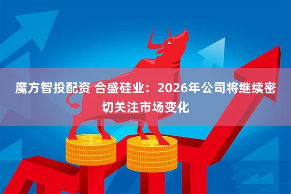 魔方智投配资 合盛硅业:2026年公司将继续密切关注市场变化