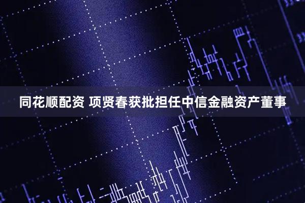 同花顺配资 项贤春获批担任中信金融资产董事