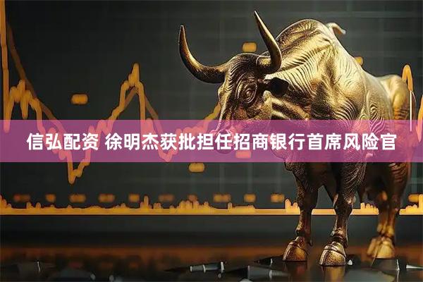 信弘配资 徐明杰获批担任招商银行首席风险官