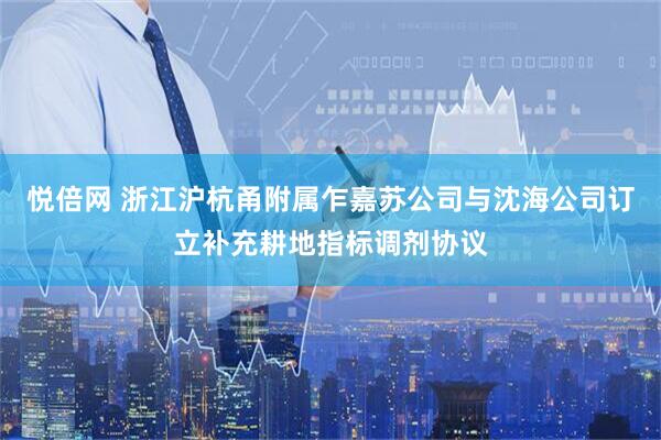 悦倍网 浙江沪杭甬附属乍嘉苏公司与沈海公司订立补充耕地指标调剂协议
