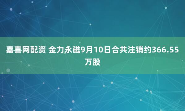 嘉喜网配资 金力永磁9月10日合共注销约366.55万股