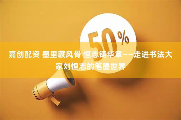 嘉创配资 墨里藏风骨 恒志铸华章——走进书法大家刘恒志的笔墨世界