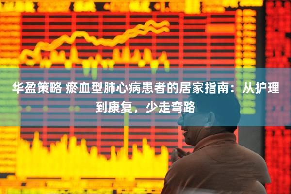 华盈策略 瘀血型肺心病患者的居家指南:从护理到康复,少走弯路