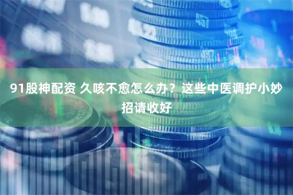 91股神配资 久咳不愈怎么办？这些中医调护小妙招请收好