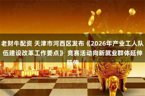 老财牛配资 天津市河西区发布《2026年产业工人队伍建设改革工作要点》 竞赛活动向新就业群体延伸
