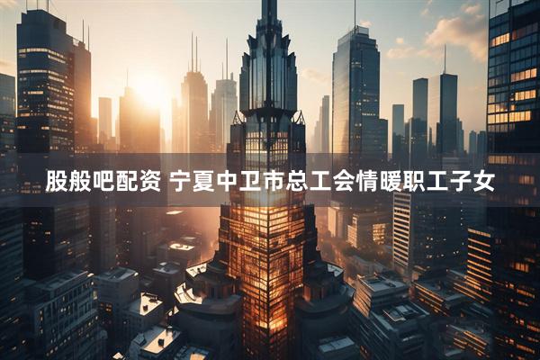 股般吧配资 宁夏中卫市总工会情暖职工子女